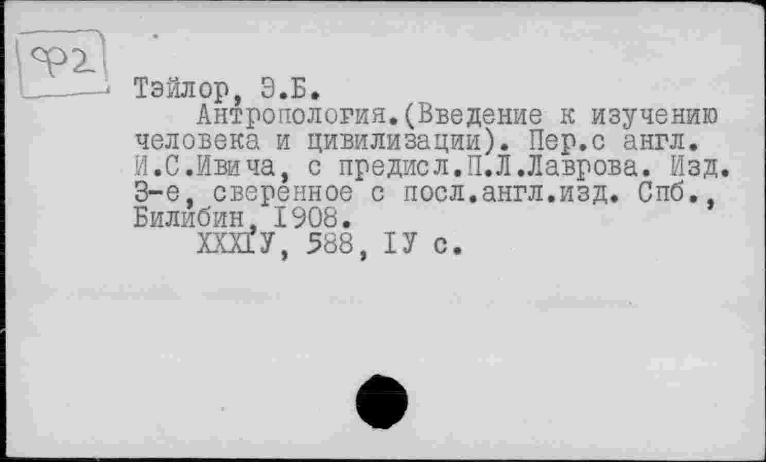 ﻿Тэйлор, Э.Б.
Антропология.(Введение к изучению человека и цивилизации). Пер.с англ. И.С.Ивича, с предисл.П.Л.Лаврова. Изд. 3-є. сверенное с поел.англ.изд. Спб., Билибин, 1908.
ХШУ, 588, ІУ с.